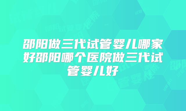 邵阳做三代试管婴儿哪家好邵阳哪个医院做三代试管婴儿好