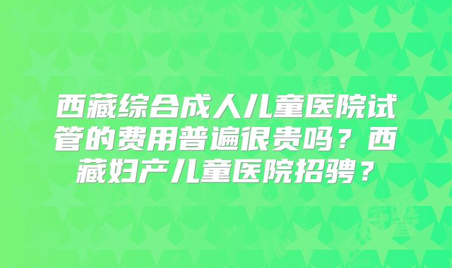 西藏综合成人儿童医院试管的费用普遍很贵吗？西藏妇产儿童医院招骋？