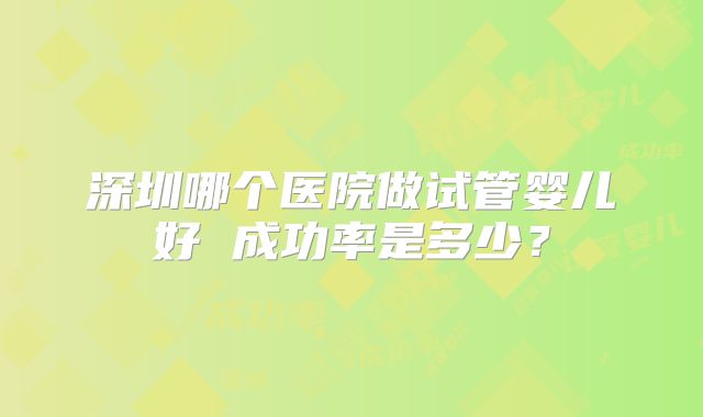 深圳哪个医院做试管婴儿好 成功率是多少？