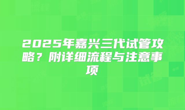 2025年嘉兴三代试管攻略?附详细流程与注意事项