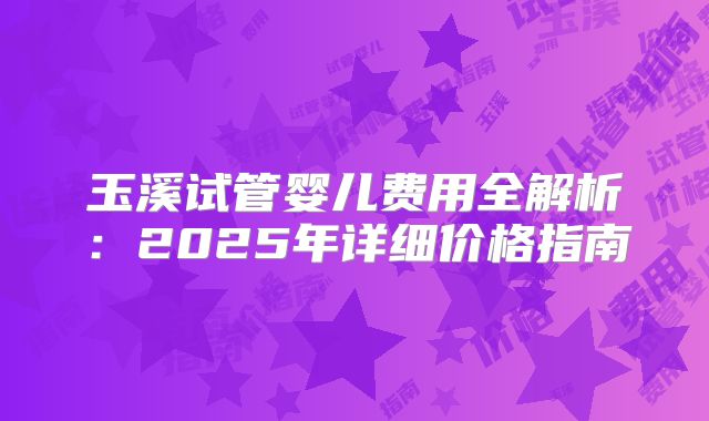 玉溪试管婴儿费用全解析：2025年详细价格指南