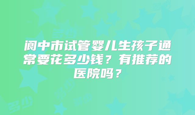 阆中市试管婴儿生孩子通常要花多少钱？有推荐的医院吗？
