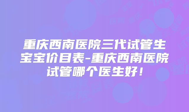 重庆西南医院三代试管生宝宝价目表-重庆西南医院试管哪个医生好！