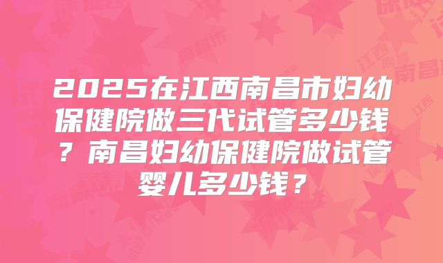 2025在江西南昌市妇幼保健院做三代试管多少钱？南昌妇幼保健院做试管婴儿多少钱？