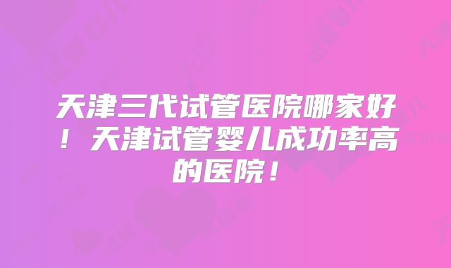 天津三代试管医院哪家好！天津试管婴儿成功率高的医院！