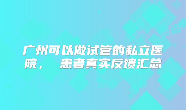广州可以做试管的私立医院， 患者真实反馈汇总