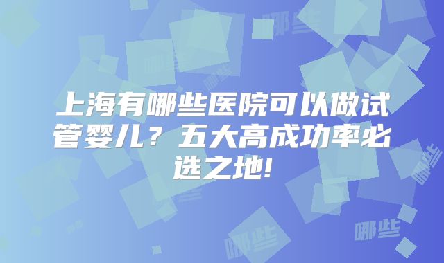 上海有哪些医院可以做试管婴儿？五大高成功率必选之地!