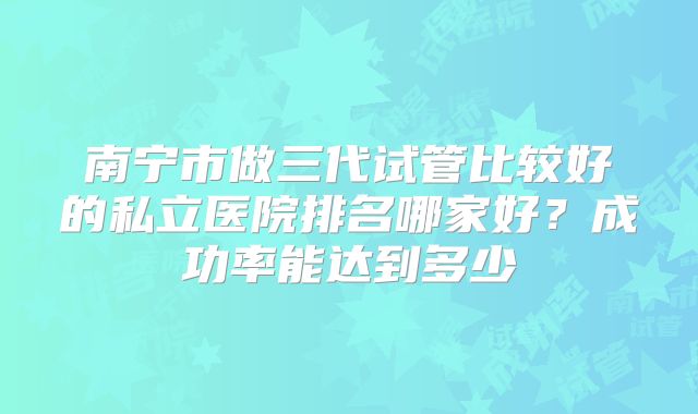 南宁市做三代试管比较好的私立医院排名哪家好？成功率能达到多少