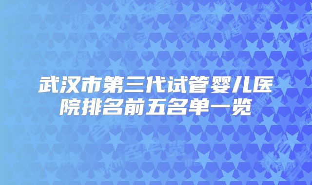 武汉市第三代试管婴儿医院排名前五名单一览