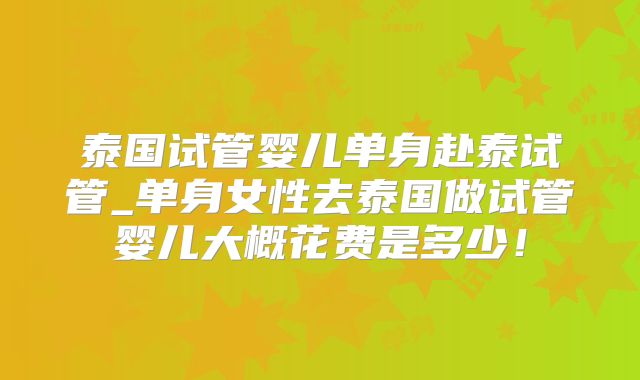 泰国试管婴儿单身赴泰试管_单身女性去泰国做试管婴儿大概花费是多少!