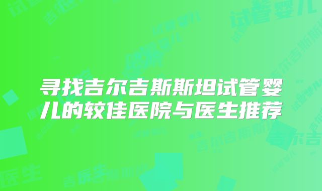 寻找吉尔吉斯斯坦试管婴儿的较佳医院与医生推荐