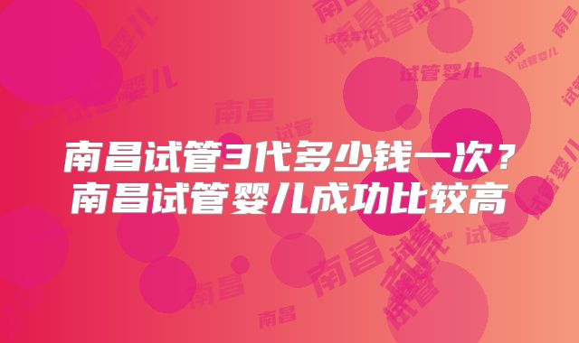 南昌试管3代多少钱一次？南昌试管婴儿成功比较高