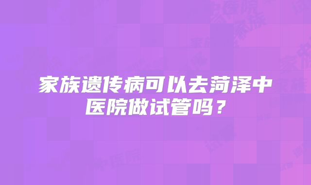 家族遗传病可以去菏泽中医院做试管吗?