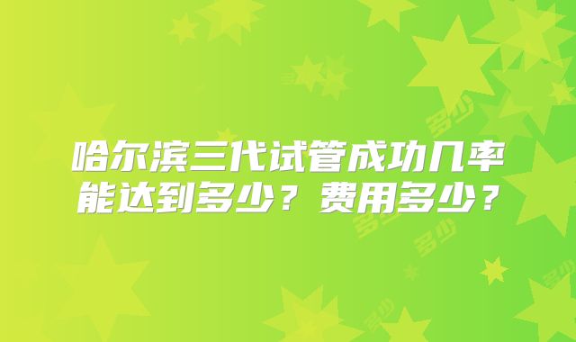 哈尔滨三代试管成功几率能达到多少？费用多少？