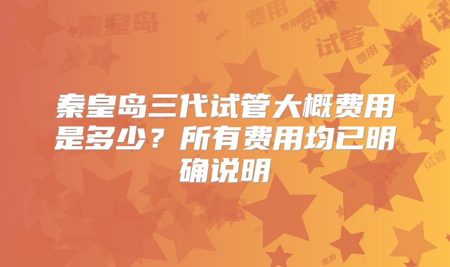 秦皇岛三代试管大概费用是多少？所有费用均已明确说明