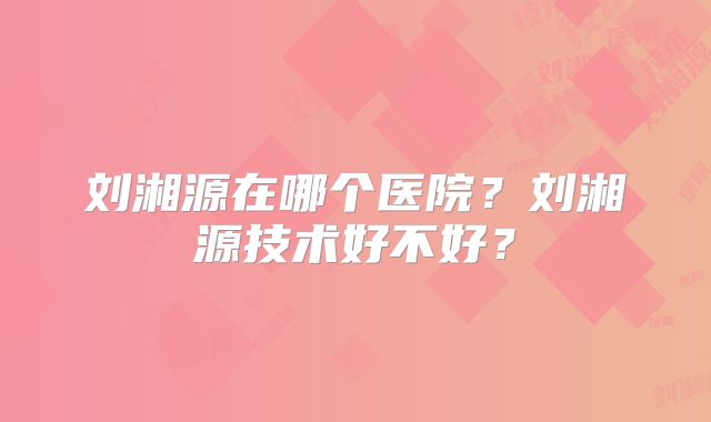 刘湘源在哪个医院？刘湘源技术好不好？