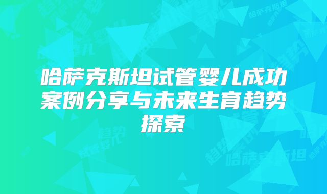 哈萨克斯坦试管婴儿成功案例分享与未来生育趋势探索