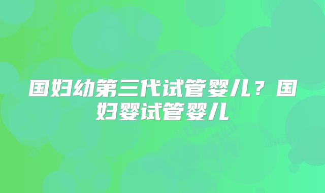 国妇幼第三代试管婴儿?国妇婴试管婴儿