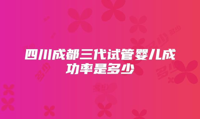 四川成都三代试管婴儿成功率是多少
