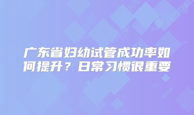 广东省妇幼试管成功率如何提升？日常习惯很重要
