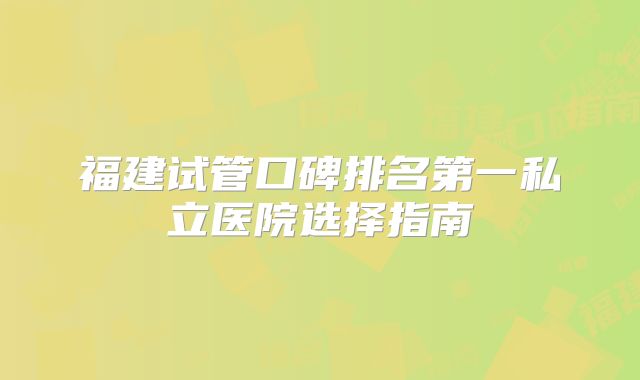 福建试管口碑排名第一私立医院选择指南