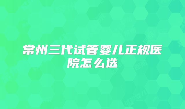 常州三代试管婴儿正规医院怎么选
