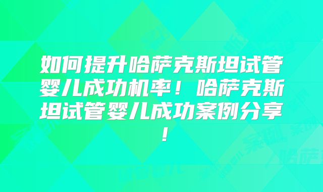 如何提升哈萨克斯坦试管婴儿成功机率!哈萨克斯坦试管婴儿成功案例分享!