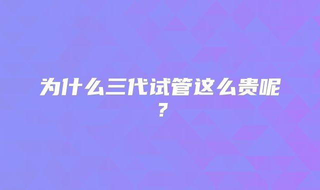 为什么三代试管这么贵呢?