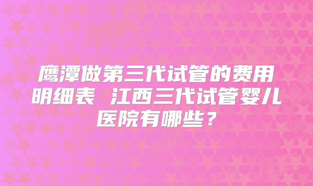 鹰潭做第三代试管的费用明细表 江西三代试管婴儿医院有哪些？