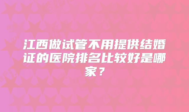 江西做试管不用提供结婚证的医院排名比较好是哪家?