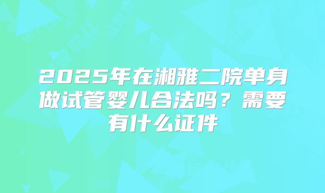2025年在湘雅二院单身做试管婴儿合法吗？需要有什么证件
