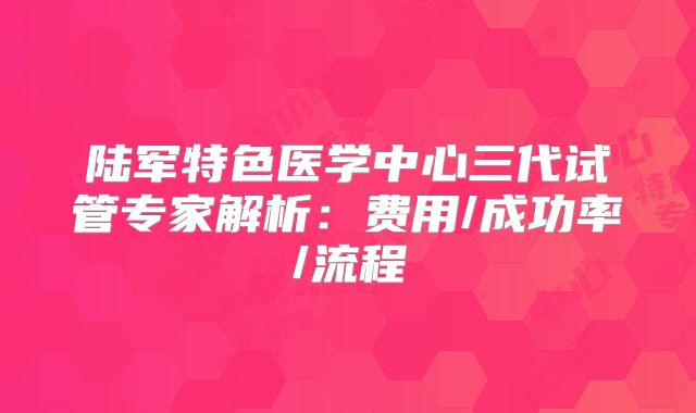陆军特色医学中心三代试管专家解析：费用/成功率/流程