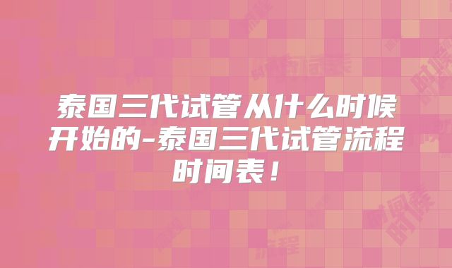 泰国三代试管从什么时候开始的-泰国三代试管流程时间表!