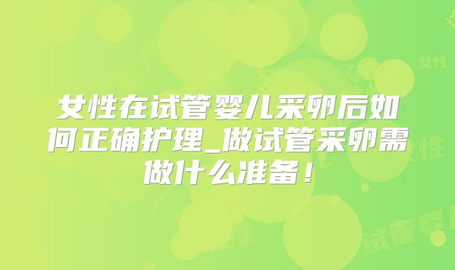 女性在试管婴儿采卵后如何正确护理_做试管采卵需做什么准备！