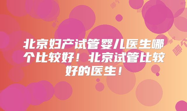 北京妇产试管婴儿医生哪个比较好！北京试管比较好的医生！