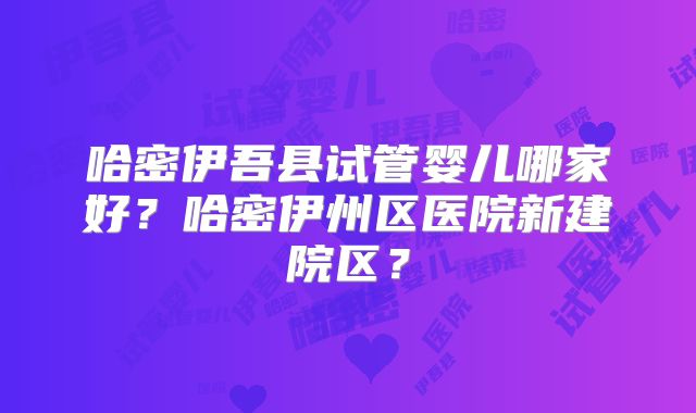 哈密伊吾县试管婴儿哪家好?哈密伊州区医院新建院区?