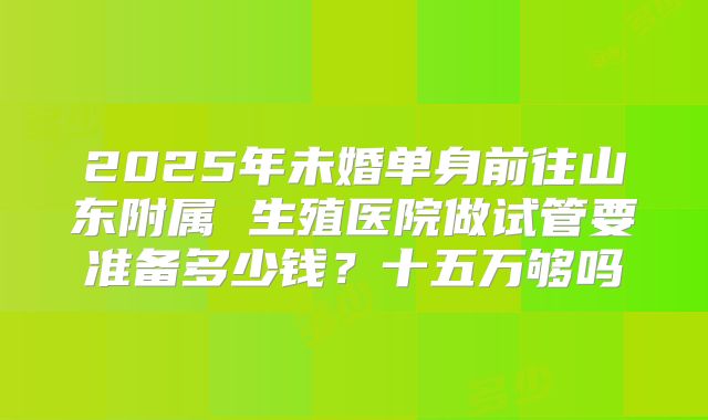 2025年未婚单身前往山东附属 生殖医院做试管要准备多少钱？十五万够吗