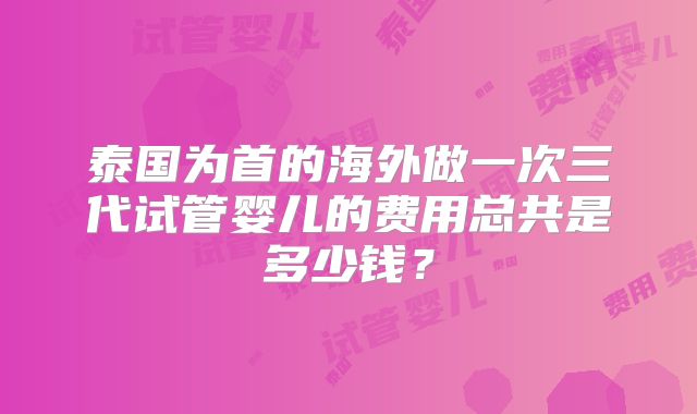 泰国为首的海外做一次三代试管婴儿的费用总共是多少钱？