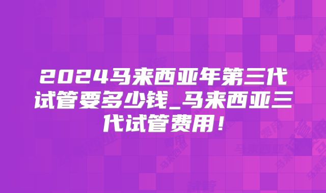 2024马来西亚年第三代试管要多少钱_马来西亚三代试管费用！