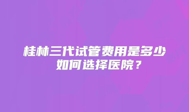 桂林三代试管费用是多少 如何选择医院？