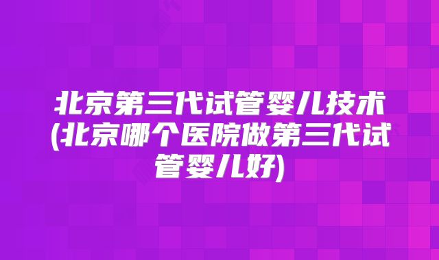 北京第三代试管婴儿技术(北京哪个医院做第三代试管婴儿好)