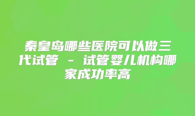 秦皇岛哪些医院可以做三代试管 - 试管婴儿机构哪家成功率高