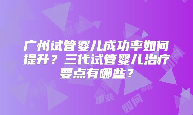 广州试管婴儿成功率如何提升？三代试管婴儿治疗要点有哪些？