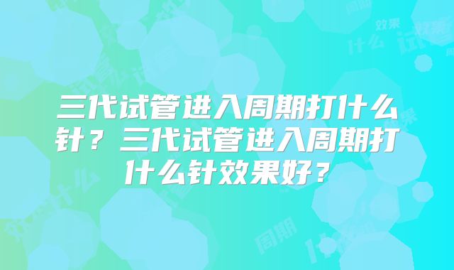 三代试管进入周期打什么针？三代试管进入周期打什么针效果好？