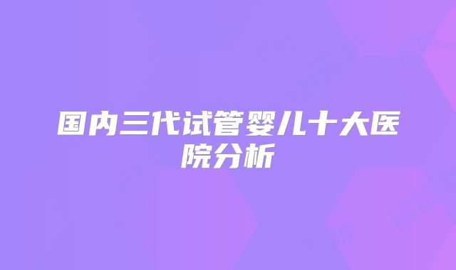 国内三代试管婴儿十大医院分析