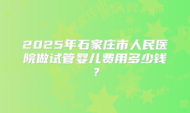 2025年石家庄市人民医院做试管婴儿费用多少钱?