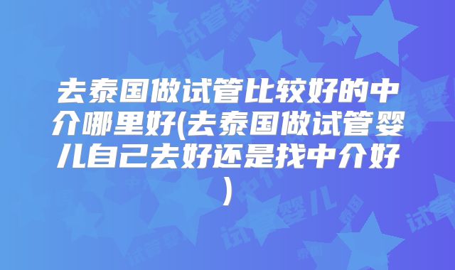 去泰国做试管比较好的中介哪里好(去泰国做试管婴儿自己去好还是找中介好)