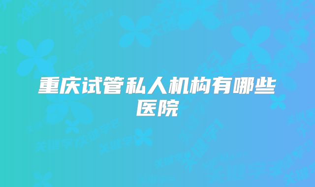 重庆试管私人机构有哪些医院