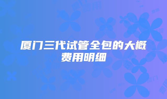 厦门三代试管全包的大概费用明细
