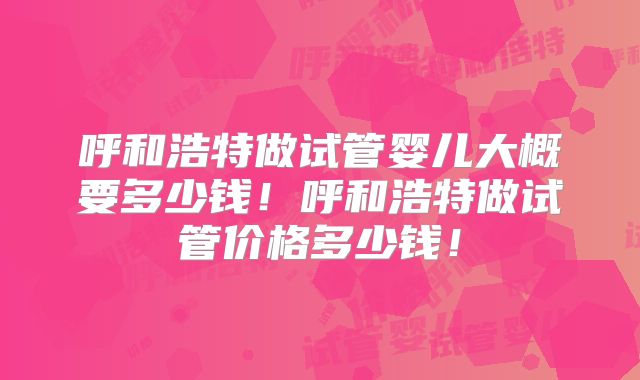呼和浩特做试管婴儿大概要多少钱!呼和浩特做试管价格多少钱!